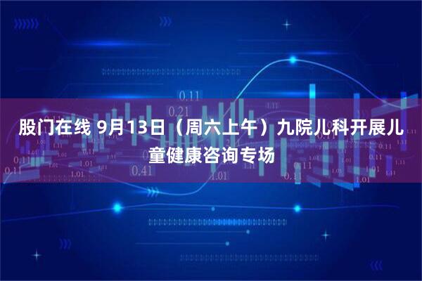 股门在线 9月13日（周六上午）九院儿科开展儿童健康咨询专场