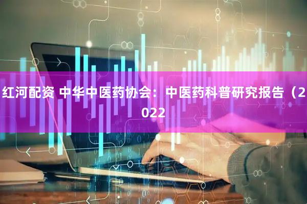 红河配资 中华中医药协会：中医药科普研究报告（2022