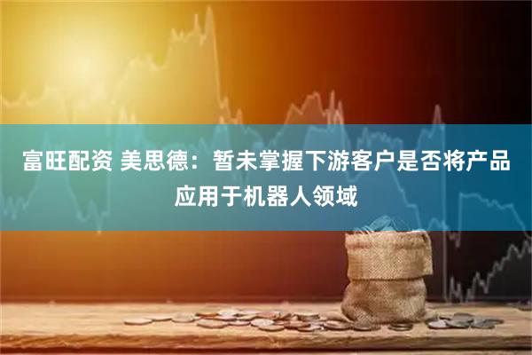 富旺配资 美思德：暂未掌握下游客户是否将产品应用于机器人领域