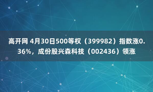 高开网 4月30日500等权（399982）指数涨0.36%，成份股兴森科技（002436）领涨