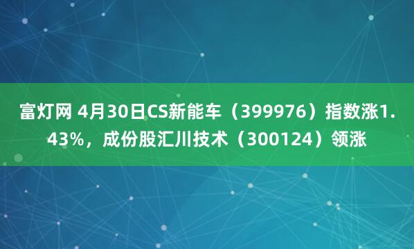 富灯网 4月30日CS新能车（399976）指数涨1.43%，成份股汇川技术（300124）领涨