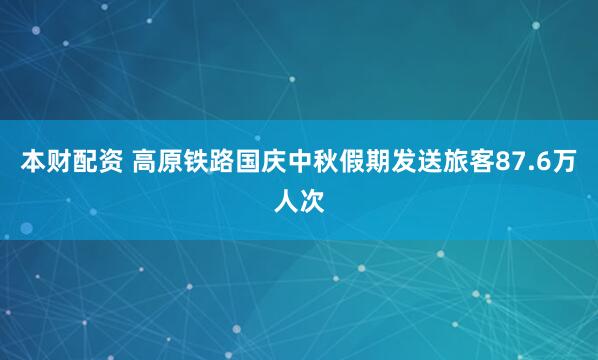 本财配资 高原铁路国庆中秋假期发送旅客87.6万人次