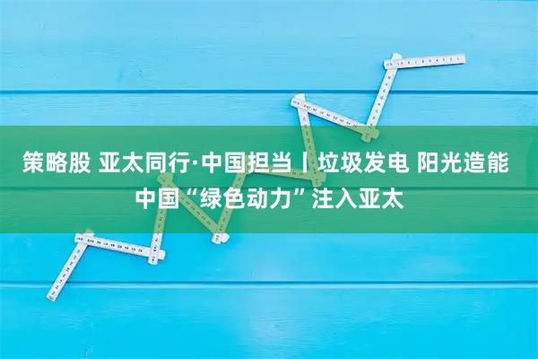 策略股 亚太同行·中国担当丨垃圾发电 阳光造能 中国“绿色动力”注入亚太