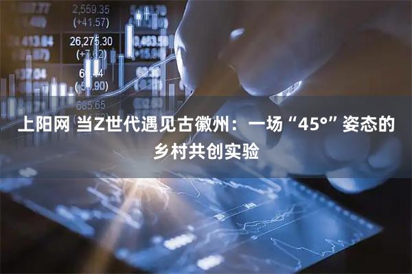 上阳网 当Z世代遇见古徽州：一场“45°”姿态的乡村共创实验