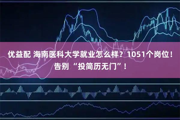 优益配 海南医科大学就业怎么样？1051个岗位！告别 “投简历无门”！