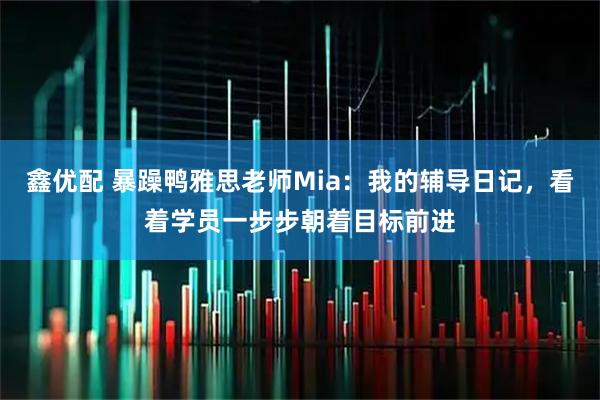 鑫优配 暴躁鸭雅思老师Mia：我的辅导日记，看着学员一步步朝着目标前进
