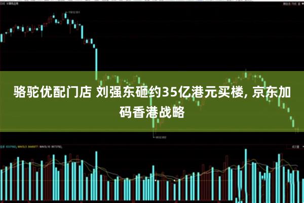 骆驼优配门店 刘强东砸约35亿港元买楼, 京东加码香港战略