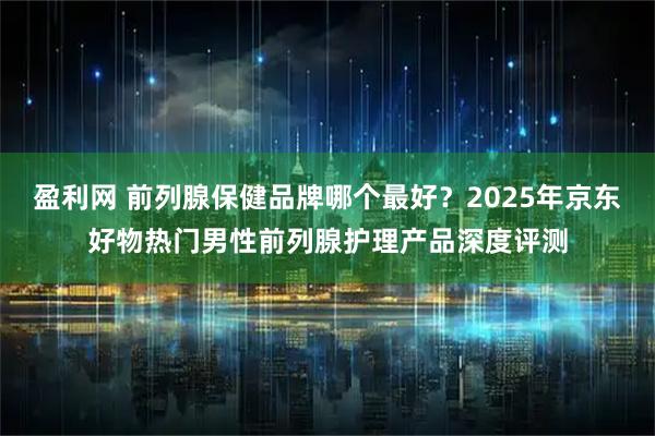 盈利网 前列腺保健品牌哪个最好？2025年京东好物热门男性前列腺护理产品深度评测