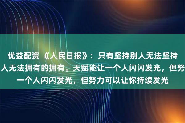 优益配资 《人民日报》：只有坚持别人无法坚持的坚持；才能拥有别人无法拥有的拥有。天赋能让一个人闪闪发光，但努力可以让你持续发光
