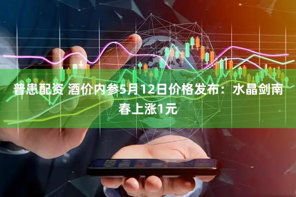 普患配资 酒价内参5月12日价格发布：水晶剑南春上涨1元