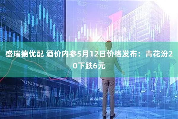 盛瑞德优配 酒价内参5月12日价格发布：青花汾20下跌6元