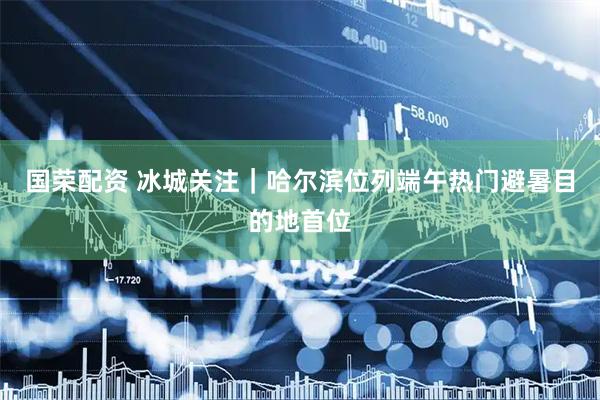 国荣配资 冰城关注｜哈尔滨位列端午热门避暑目的地首位