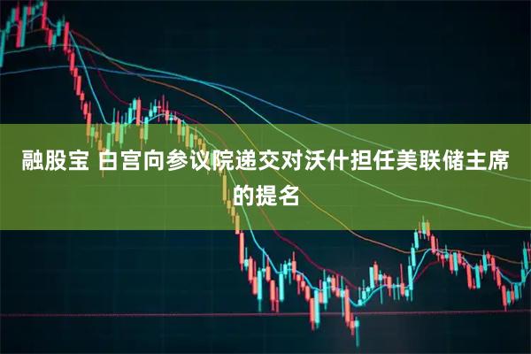 融股宝 白宫向参议院递交对沃什担任美联储主席的提名